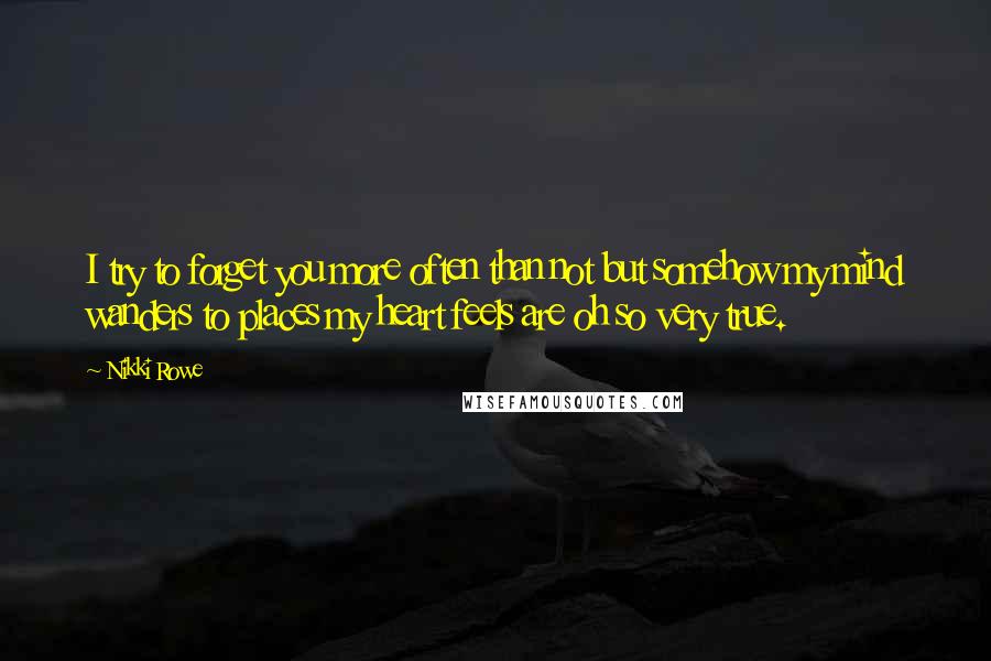 Nikki Rowe Quotes: I try to forget you more often than not but somehow my mind wanders to places my heart feels are oh so very true.