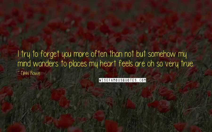 Nikki Rowe Quotes: I try to forget you more often than not but somehow my mind wanders to places my heart feels are oh so very true.