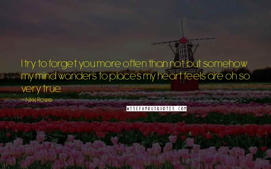 Nikki Rowe Quotes: I try to forget you more often than not but somehow my mind wanders to places my heart feels are oh so very true.