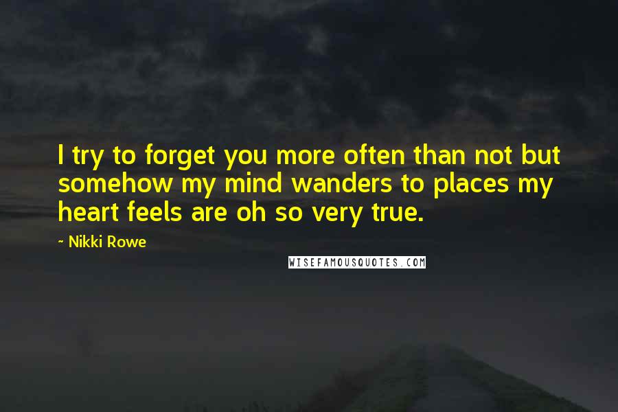 Nikki Rowe Quotes: I try to forget you more often than not but somehow my mind wanders to places my heart feels are oh so very true.