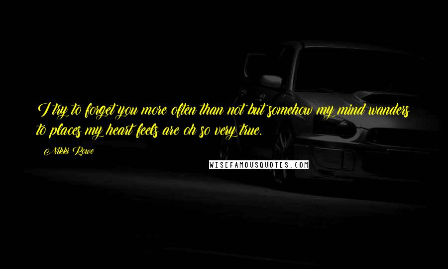 Nikki Rowe Quotes: I try to forget you more often than not but somehow my mind wanders to places my heart feels are oh so very true.