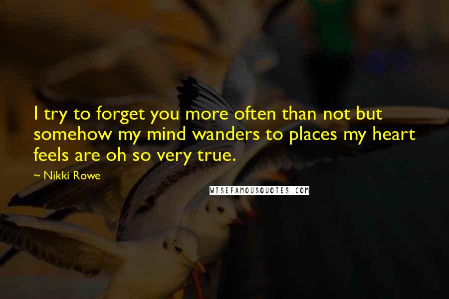 Nikki Rowe Quotes: I try to forget you more often than not but somehow my mind wanders to places my heart feels are oh so very true.