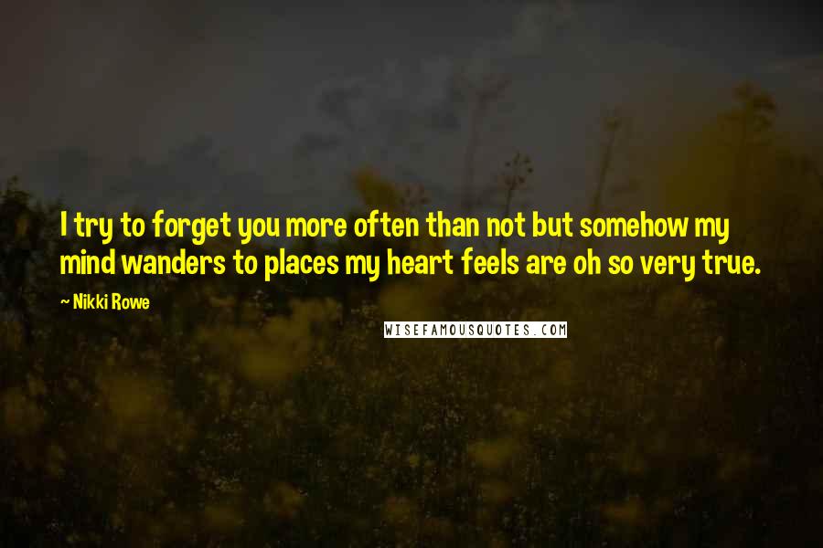 Nikki Rowe Quotes: I try to forget you more often than not but somehow my mind wanders to places my heart feels are oh so very true.