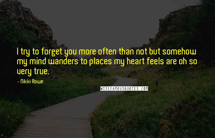 Nikki Rowe Quotes: I try to forget you more often than not but somehow my mind wanders to places my heart feels are oh so very true.