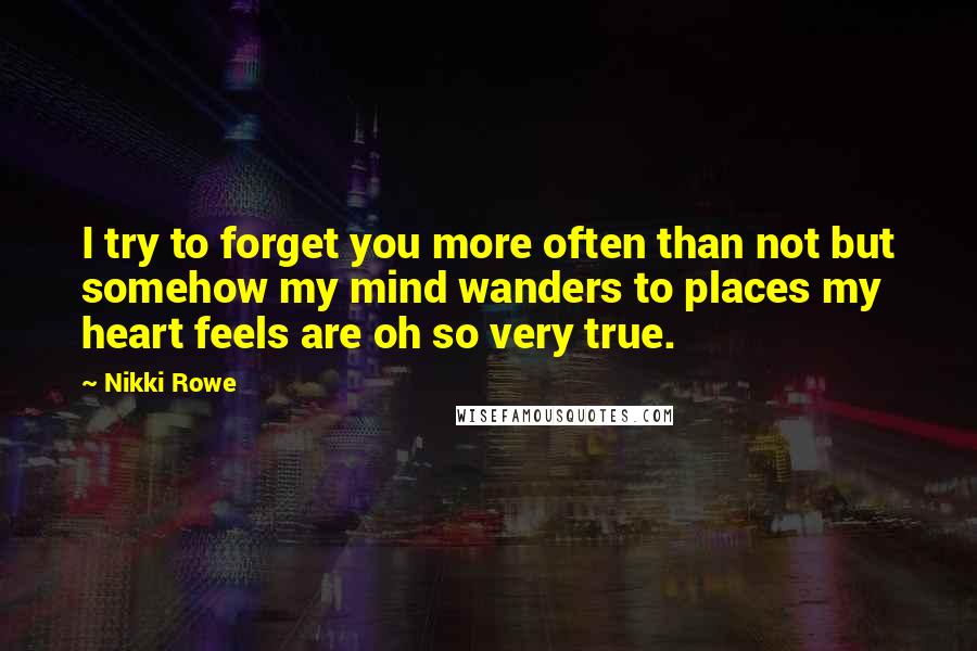 Nikki Rowe Quotes: I try to forget you more often than not but somehow my mind wanders to places my heart feels are oh so very true.