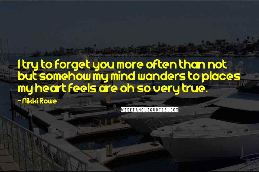 Nikki Rowe Quotes: I try to forget you more often than not but somehow my mind wanders to places my heart feels are oh so very true.