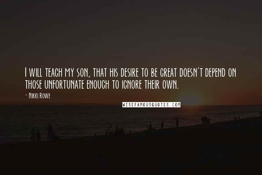 Nikki Rowe Quotes: I will teach my son, that his desire to be great doesn't depend on those unfortunate enough to ignore their own.