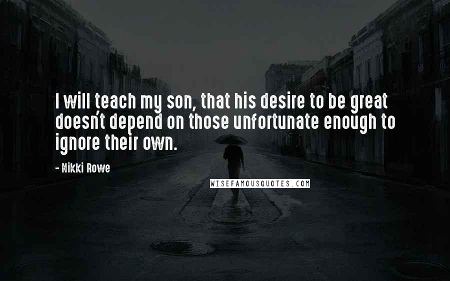 Nikki Rowe Quotes: I will teach my son, that his desire to be great doesn't depend on those unfortunate enough to ignore their own.