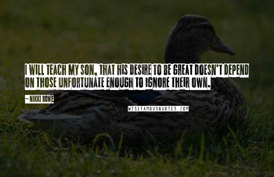 Nikki Rowe Quotes: I will teach my son, that his desire to be great doesn't depend on those unfortunate enough to ignore their own.