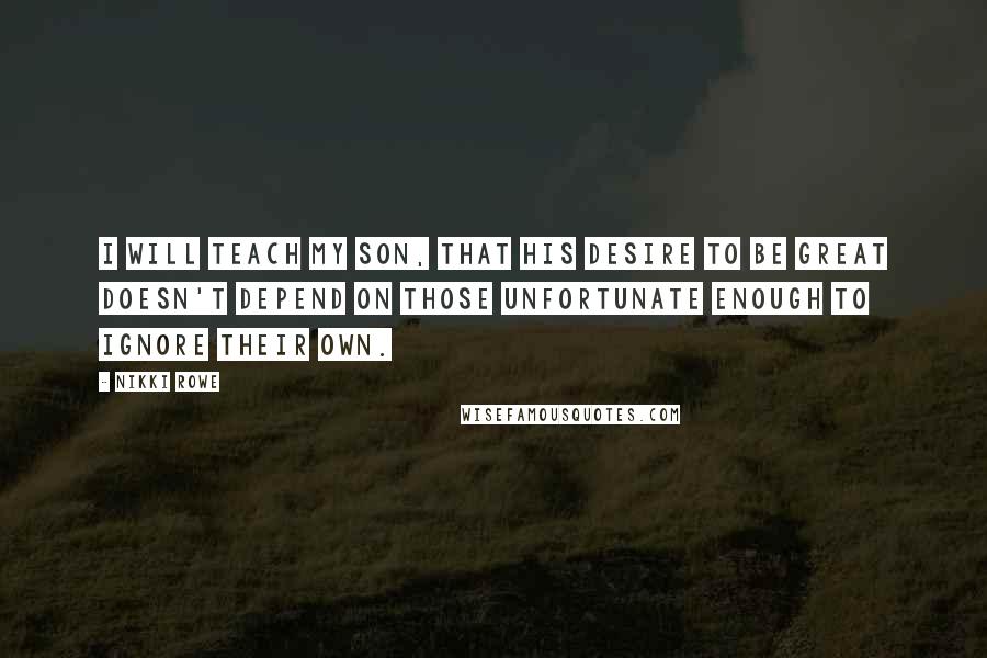 Nikki Rowe Quotes: I will teach my son, that his desire to be great doesn't depend on those unfortunate enough to ignore their own.