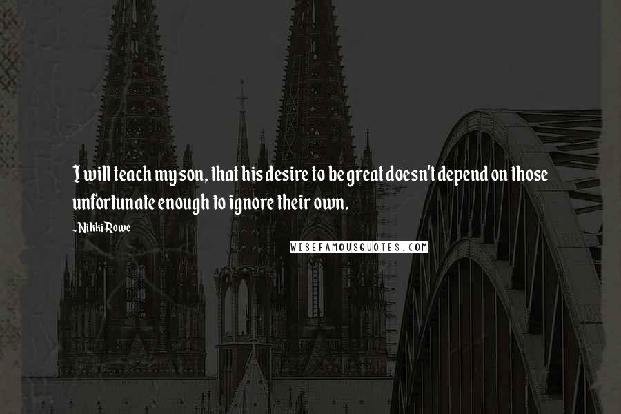 Nikki Rowe Quotes: I will teach my son, that his desire to be great doesn't depend on those unfortunate enough to ignore their own.