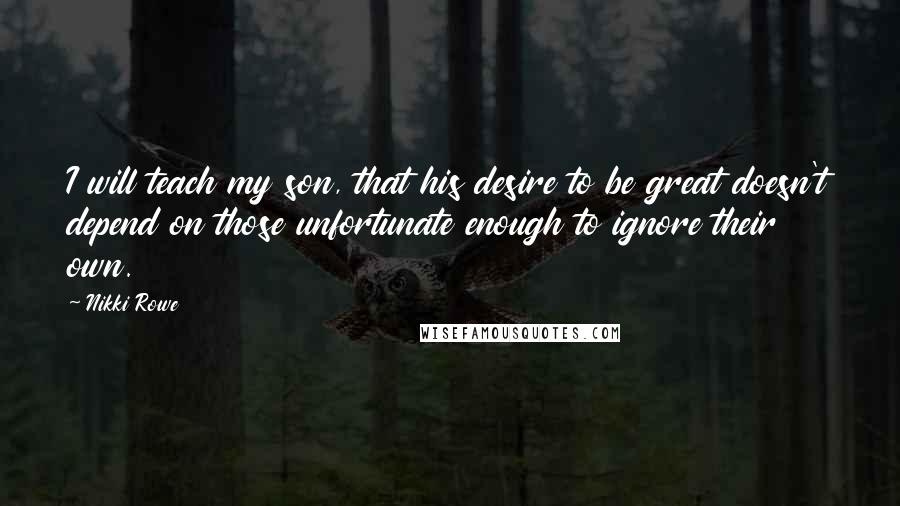Nikki Rowe Quotes: I will teach my son, that his desire to be great doesn't depend on those unfortunate enough to ignore their own.