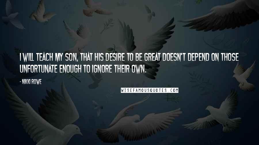 Nikki Rowe Quotes: I will teach my son, that his desire to be great doesn't depend on those unfortunate enough to ignore their own.