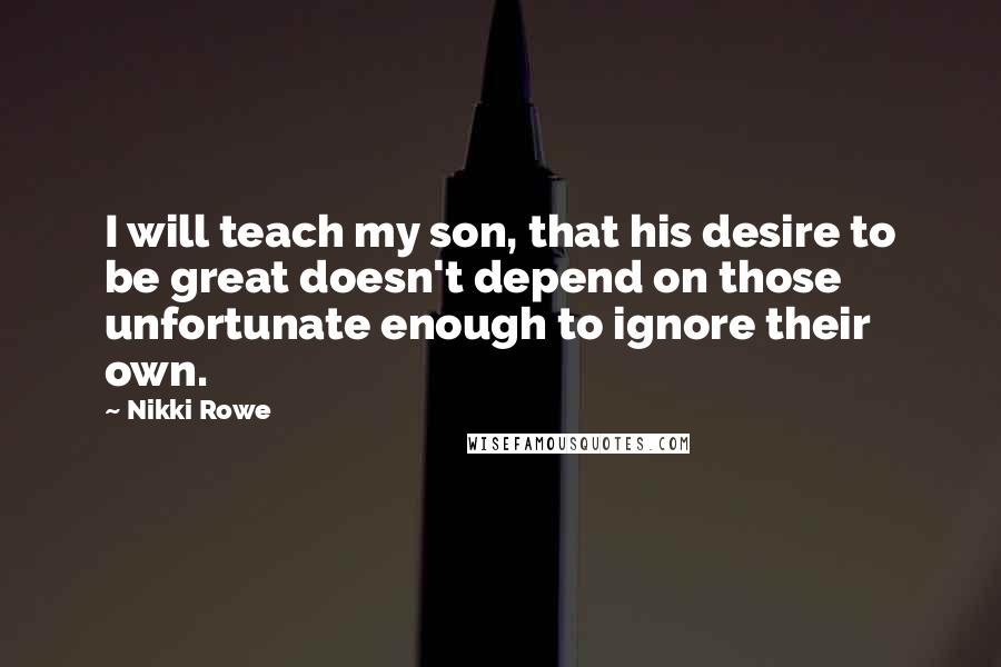 Nikki Rowe Quotes: I will teach my son, that his desire to be great doesn't depend on those unfortunate enough to ignore their own.