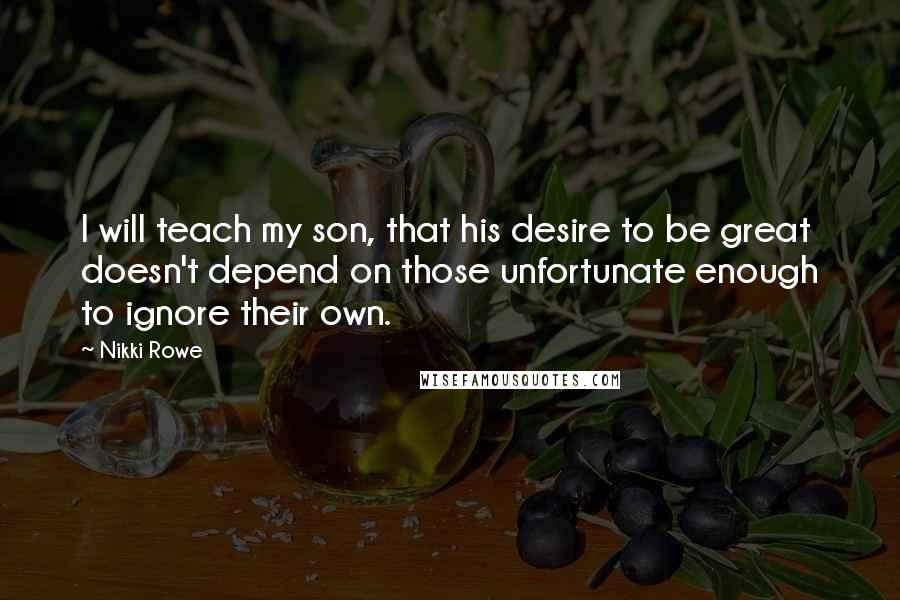 Nikki Rowe Quotes: I will teach my son, that his desire to be great doesn't depend on those unfortunate enough to ignore their own.