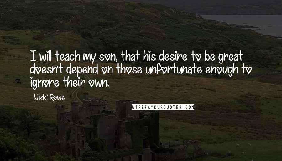 Nikki Rowe Quotes: I will teach my son, that his desire to be great doesn't depend on those unfortunate enough to ignore their own.