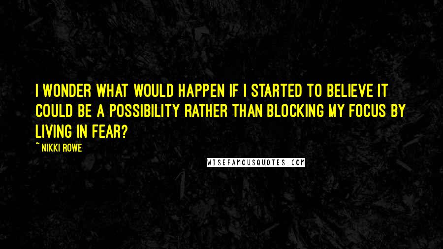 Nikki Rowe Quotes: I wonder what would happen if I started to believe it could be a possibility rather than blocking my focus by living in fear?