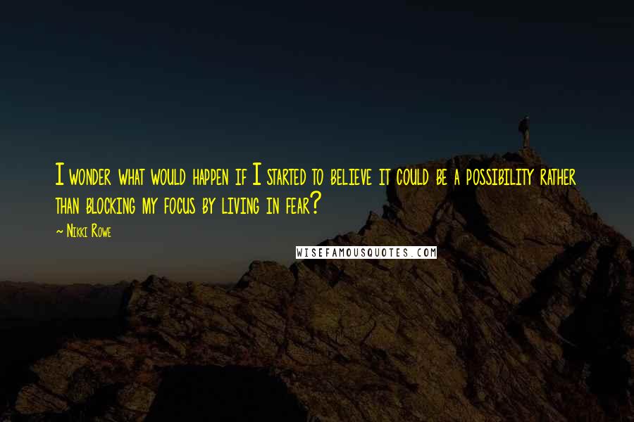 Nikki Rowe Quotes: I wonder what would happen if I started to believe it could be a possibility rather than blocking my focus by living in fear?