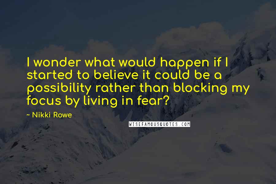 Nikki Rowe Quotes: I wonder what would happen if I started to believe it could be a possibility rather than blocking my focus by living in fear?