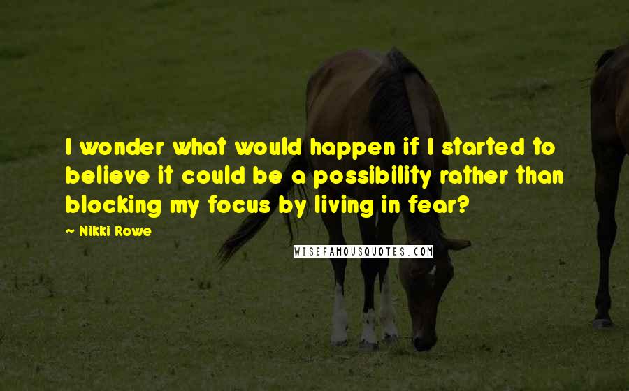 Nikki Rowe Quotes: I wonder what would happen if I started to believe it could be a possibility rather than blocking my focus by living in fear?
