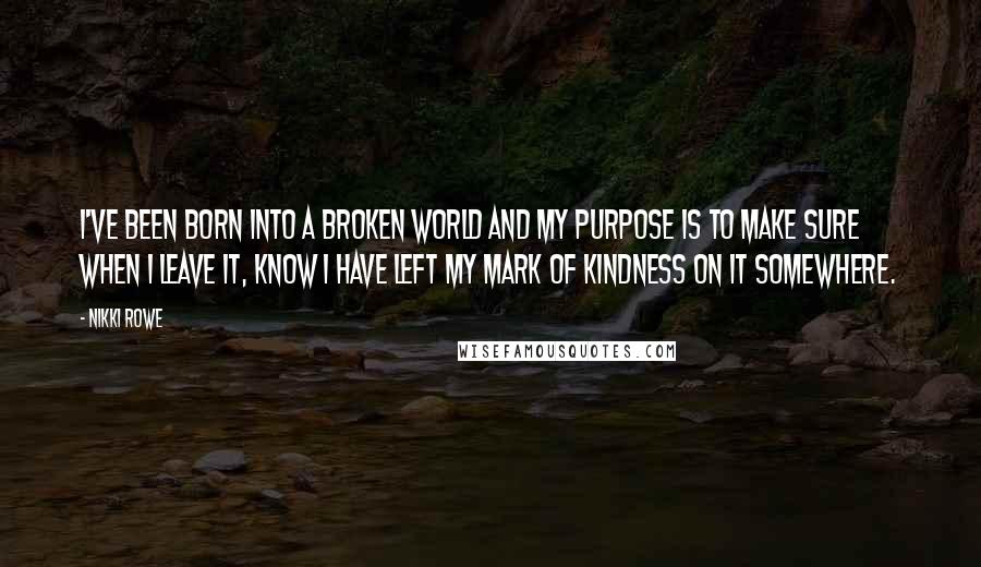 Nikki Rowe Quotes: I've been born into a broken world and my purpose is to make sure when I leave it, know I have left my mark of kindness on it somewhere.