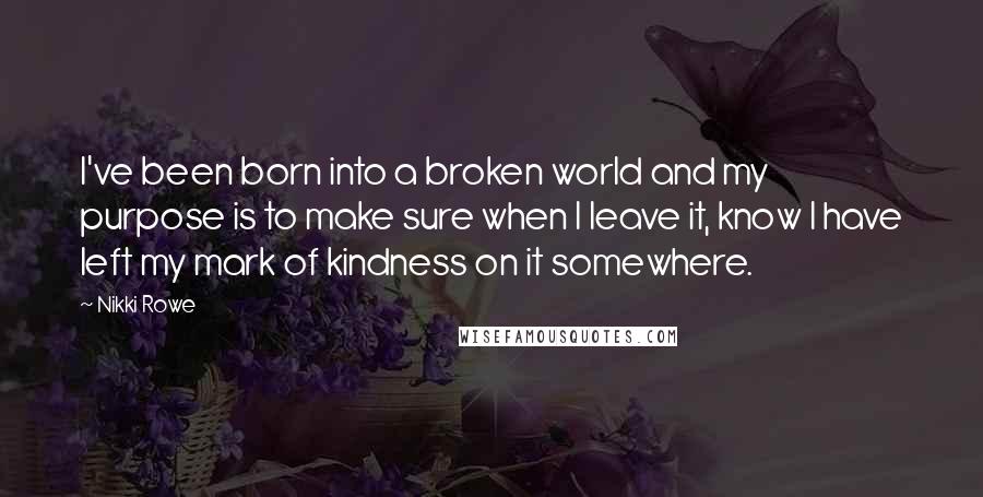 Nikki Rowe Quotes: I've been born into a broken world and my purpose is to make sure when I leave it, know I have left my mark of kindness on it somewhere.