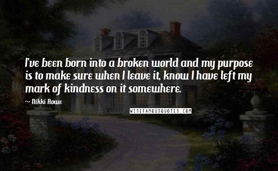 Nikki Rowe Quotes: I've been born into a broken world and my purpose is to make sure when I leave it, know I have left my mark of kindness on it somewhere.