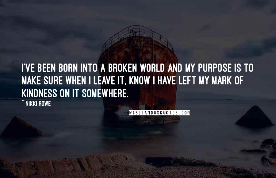 Nikki Rowe Quotes: I've been born into a broken world and my purpose is to make sure when I leave it, know I have left my mark of kindness on it somewhere.