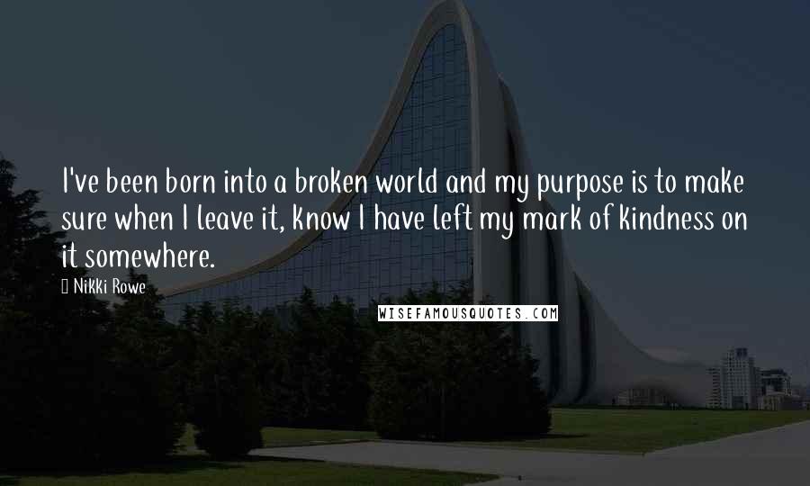 Nikki Rowe Quotes: I've been born into a broken world and my purpose is to make sure when I leave it, know I have left my mark of kindness on it somewhere.