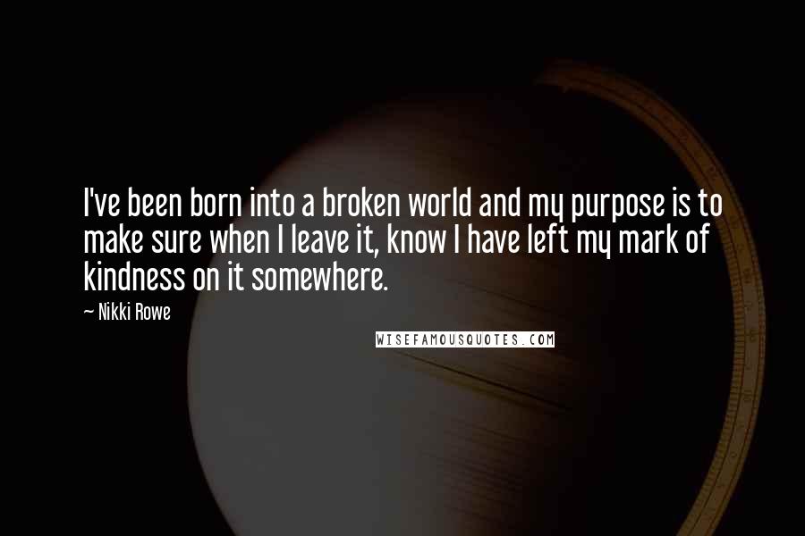 Nikki Rowe Quotes: I've been born into a broken world and my purpose is to make sure when I leave it, know I have left my mark of kindness on it somewhere.