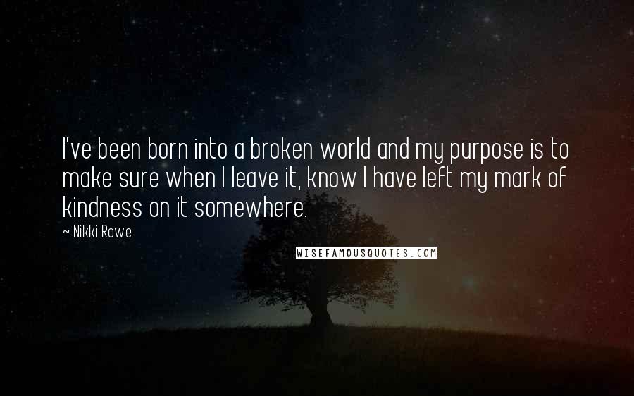 Nikki Rowe Quotes: I've been born into a broken world and my purpose is to make sure when I leave it, know I have left my mark of kindness on it somewhere.