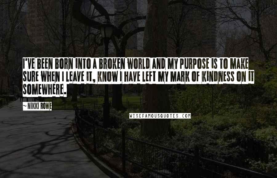 Nikki Rowe Quotes: I've been born into a broken world and my purpose is to make sure when I leave it, know I have left my mark of kindness on it somewhere.