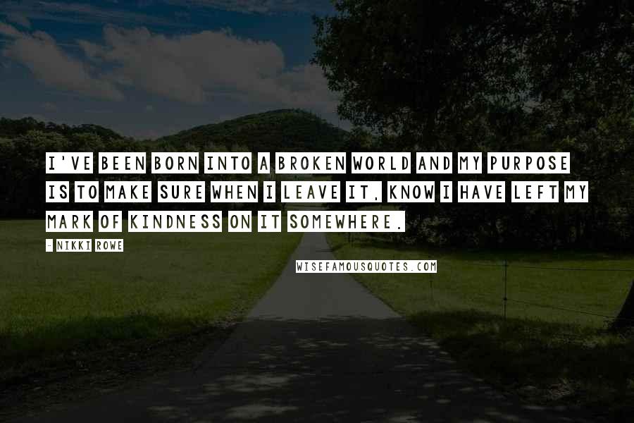 Nikki Rowe Quotes: I've been born into a broken world and my purpose is to make sure when I leave it, know I have left my mark of kindness on it somewhere.