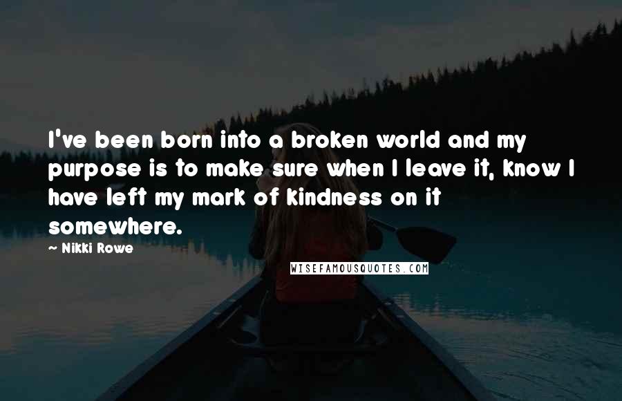 Nikki Rowe Quotes: I've been born into a broken world and my purpose is to make sure when I leave it, know I have left my mark of kindness on it somewhere.