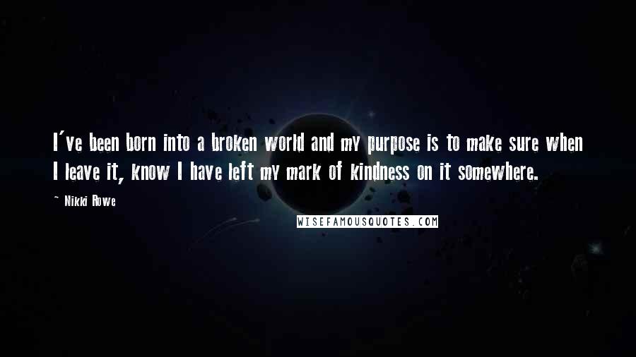 Nikki Rowe Quotes: I've been born into a broken world and my purpose is to make sure when I leave it, know I have left my mark of kindness on it somewhere.