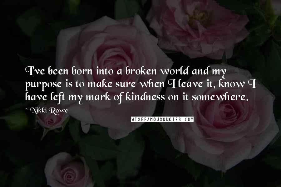 Nikki Rowe Quotes: I've been born into a broken world and my purpose is to make sure when I leave it, know I have left my mark of kindness on it somewhere.