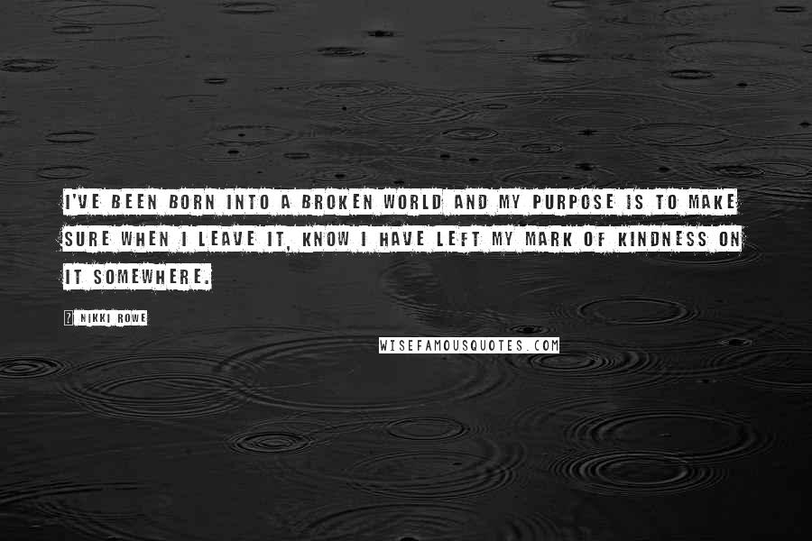 Nikki Rowe Quotes: I've been born into a broken world and my purpose is to make sure when I leave it, know I have left my mark of kindness on it somewhere.