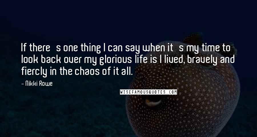 Nikki Rowe Quotes: If there's one thing I can say when it's my time to look back over my glorious life is I lived, bravely and fiercly in the chaos of it all.