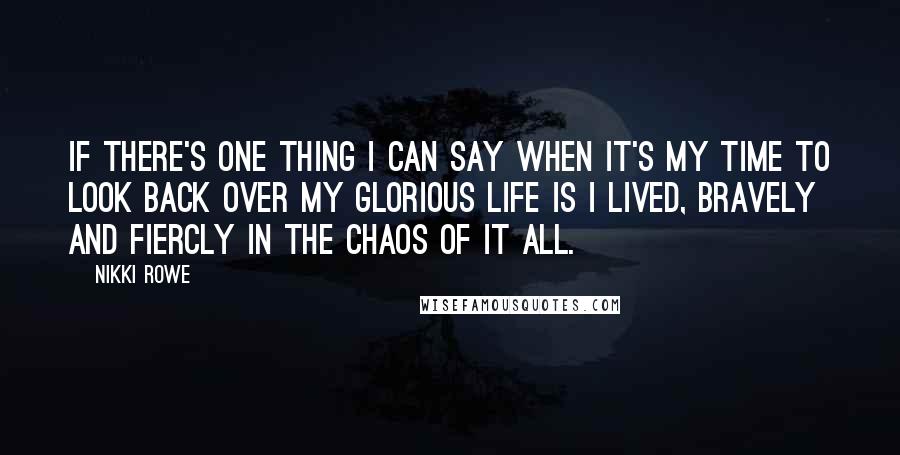 Nikki Rowe Quotes: If there's one thing I can say when it's my time to look back over my glorious life is I lived, bravely and fiercly in the chaos of it all.