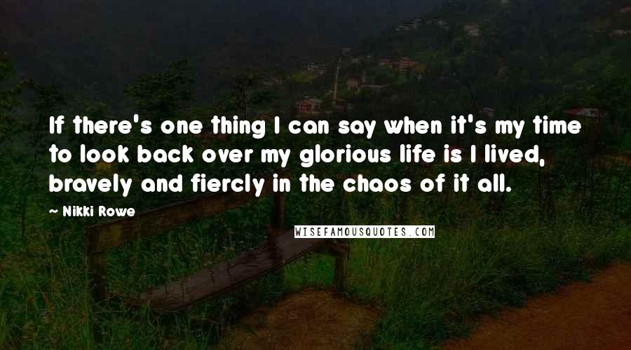 Nikki Rowe Quotes: If there's one thing I can say when it's my time to look back over my glorious life is I lived, bravely and fiercly in the chaos of it all.