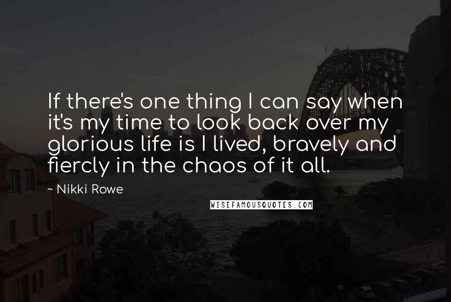 Nikki Rowe Quotes: If there's one thing I can say when it's my time to look back over my glorious life is I lived, bravely and fiercly in the chaos of it all.