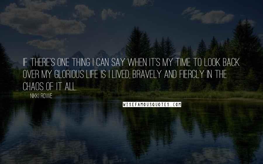 Nikki Rowe Quotes: If there's one thing I can say when it's my time to look back over my glorious life is I lived, bravely and fiercly in the chaos of it all.