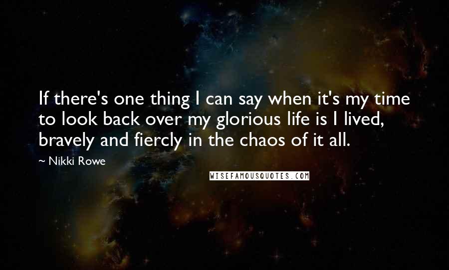 Nikki Rowe Quotes: If there's one thing I can say when it's my time to look back over my glorious life is I lived, bravely and fiercly in the chaos of it all.