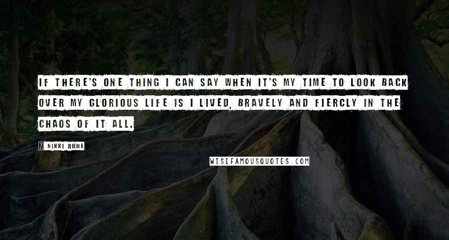 Nikki Rowe Quotes: If there's one thing I can say when it's my time to look back over my glorious life is I lived, bravely and fiercly in the chaos of it all.