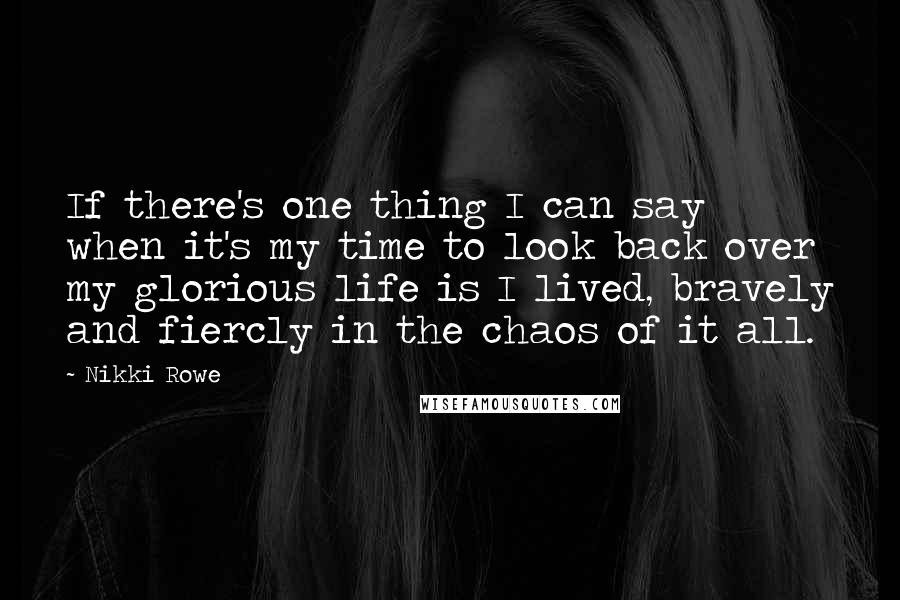 Nikki Rowe Quotes: If there's one thing I can say when it's my time to look back over my glorious life is I lived, bravely and fiercly in the chaos of it all.
