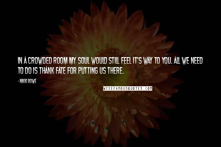 Nikki Rowe Quotes: In a crowded room my soul would still feel it's way to you. All we need to do is thank fate for putting us there.