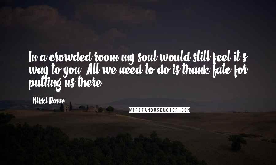 Nikki Rowe Quotes: In a crowded room my soul would still feel it's way to you. All we need to do is thank fate for putting us there.