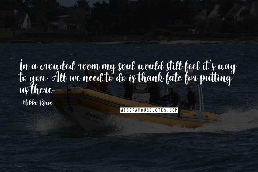 Nikki Rowe Quotes: In a crowded room my soul would still feel it's way to you. All we need to do is thank fate for putting us there.