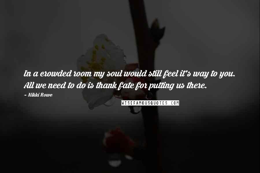 Nikki Rowe Quotes: In a crowded room my soul would still feel it's way to you. All we need to do is thank fate for putting us there.