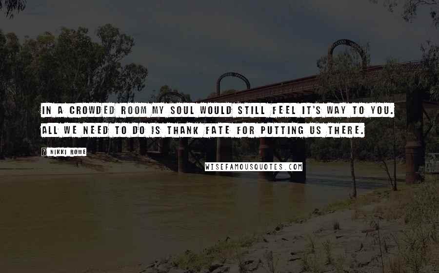 Nikki Rowe Quotes: In a crowded room my soul would still feel it's way to you. All we need to do is thank fate for putting us there.